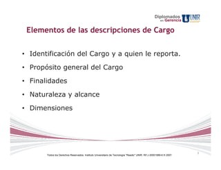 Diplomados
                                                                                                        en   Gerencia

 Elementos de las descripciones de Cargo


• Identificación del Cargo y a quien le reporta.

• Propósito general del Cargo

• Finalidades

• Naturaleza y alcance

• Dimensiones




                                                                                                                        3
       Todos los Derechos Reservados. Instituto Universitario de Tecnología "Readic" UNIR. Rif J-30001989-6 © 2007.
 
