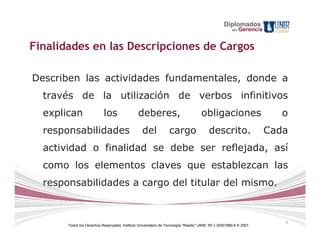 Diplomados
                                                                                                        en   Gerencia


Finalidades en las Descripciones de Cargos

Describen las actividades fundamentales, donde a
  través de la utilización de verbos infinitivos
  explican                  los                 deberes,                              obligaciones                         o
  responsabilidades                                del             cargo                  descrito.                     Cada
  actividad o finalidad se debe ser reflejada, así
  como los elementos claves que establezcan las
  responsabilidades a cargo del titular del mismo.


                                                                                                                           5
       Todos los Derechos Reservados. Instituto Universitario de Tecnología "Readic" UNIR. Rif J-30001989-6 © 2007.
 