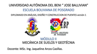 UNIVERSIDAD AUTÓNOMA DEL BENI “ JOSE BALLIVIAN”
ESCUELA BOLIVIANA DE POSGRADO
DIPLOMADO EN ANÁLISIS, DISEÑO Y CONSTRUCCION DE PUENTES versión 1
MÓDULO II
MECÁNICA DE SUELOS Y GEOTÉCNIA
Docente: MSc. Ing. Jaqueline Arcos Casillas.
 