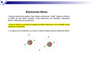 • Algunos electrones pueden, bajo ciertas condiciones, “saltar” desde su órbita a
la órbita de otro átomo cercano. Estos electrones son llamados “electrones
libres” o electrones de conducción.
• Entre un átomo y otro solo se pueden transferir electrones; no es posible mover
neutrones ni protones.
• La mayoría de los átomos, en menor o mayor medida, poseen electrones libres.
Electrones libres
 