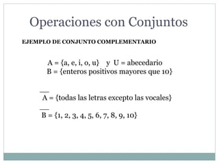 EJEMPLO DE CONJUNTO COMPLEMENTARIO
A = {a, e, i, o, u} y U = abecedario
B = {enteros positivos mayores que 10}
__
A = {todas las letras excepto las vocales}
__
B = {1, 2, 3, 4, 5, 6, 7, 8, 9, 10}
Operaciones con Conjuntos
 