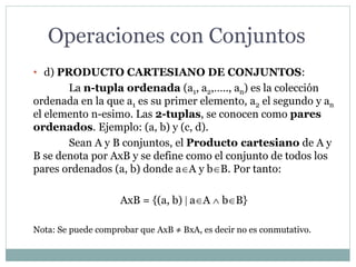 Operaciones con Conjuntos
• d) PRODUCTO CARTESIANO DE CONJUNTOS:
La n-tupla ordenada (a1, a2,….., an) es la colección
ordenada en la que a1 es su primer elemento, a2 el segundo y an
el elemento n-esimo. Las 2-tuplas, se conocen como pares
ordenados. Ejemplo: (a, b) y (c, d).
Sean A y B conjuntos, el Producto cartesiano de A y
B se denota por AxB y se define como el conjunto de todos los
pares ordenados (a, b) donde aA y bB. Por tanto:
AxB = {(a, b) | aA  bB}
Nota: Se puede comprobar que AxB ≠ BxA, es decir no es conmutativo.
 
