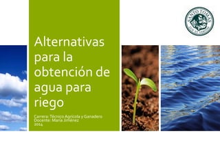 Alternativas 
para la 
obtención de 
agua para 
riego 
Carrera: Técnico Agrícola y Ganadero 
Docente: María Jiménez 
2014 
 