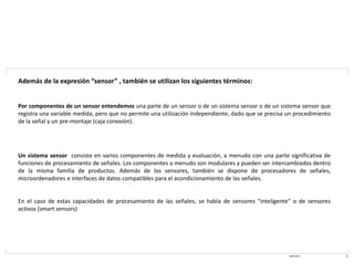 08/03/2021 10
Además de la expresión “sensor” , también se utilizan los siguientes términos:
Por componentes de un sensor entendemos una parte de un sensor o de un sistema sensor o de un sistema sensor que
registra una variable medida, pero que no permite una utilización independiente, dado que se precisa un procedimiento
de la señal y un pre-montaje (caja conexión).
Un sistema sensor consiste en varios componentes de medida y evaluación, a menudo con una parte significativa de
funciones de procesamiento de señales. Los componentes a menudo son modulares y pueden ser intercambiados dentro
de la misma familia de productos. Además de los sensores, también se dispone de procesadores de señales,
microordenadores e interfaces de datos compatibles para el acondicionamiento de las señales.
En el caso de estas capacidades de procesamiento de las señales, se habla de sensores “inteligente” o de sensores
activos (smart sensors)
 