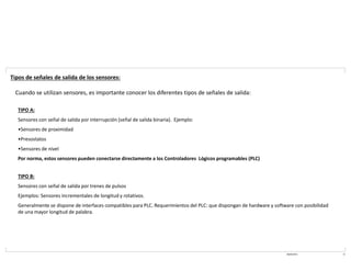 08/03/2021 11
Tipos de señales de salida de los sensores:
Cuando se utilizan sensores, es importante conocer los diferentes tipos de señales de salida:
TIPO A:
Sensores con señal de salida por interrupción (señal de salida binaria). Ejemplo:
•Sensores de proximidad
•Presostatos
•Sensores de nivel
Por norma, estos sensores pueden conectarse directamente a los Controladores Lógicos programables (PLC)
TIPO B:
Sensores con señal de salida por trenes de pulsos
Ejemplos: Sensores incrementales de longitud y rotativos.
Generalmente se dispone de interfaces compatibles para PLC. Requerimientos del PLC: que dispongan de hardware y software con posibilidad
de una mayor longitud de palabra.
 