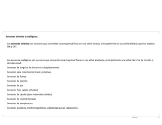 08/03/2021 14
Sensores binarios y analógicos.
Los sensores binarios son sensores que convierten una magnitud física en una señal binaria, principalmente en una señal eléctrica con los estados
ON y OFF.
Los sensores analógicos son sensores que convierten una magnitud física en una señal analógica, principalmente una señal eléctrica de tensión o
de intensidad.
Sensores de longitud de distancia o desplazamiento
Sensores para movimiento lineal y rotativos
Sensores de fuerza
Sensores de presión
Sensores de par
Sensores flujo (gases y fluidos)
Sensores de caudal (para materiales sólidos)
Sensores de nivel de llenado
Sensores de temperatura
Sensores acústicos, electromagnéticos, subtancias quícas, radiaciones.
 