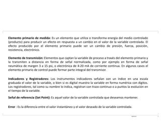 08/03/2021 4
Elemento primario de medida: Es un elemento que utiliza o transforma energía del medio controlado
(producto) para producir un efecto en respuesta a un cambio en el valor de la variable controlada. El
efecto producido por el elemento primario puede ser un cambio de presión, fuerza, posición,
resistencia, electrónico.
Elemento de transmisión: Elementos que captan la variable de proceso a través del elemento primario y
la transmiten a distancia en forma de señal normalizada, como por ejemplo en forma de señal
neumática de margen 3 a 15 psi, o electrónica de 4-20 mA de corriente continua. En algunos casos el
elemento primario de control puede formar parte integral del transmisor.
Indicadores y Registradores: Los instrumentos indicadores señalan con un índice en una escala
graduada el valor de la variable, o bien si es digital muestra la variable en forma numérica con digitos.
Los registradores, tal como su nombre lo indica, registran con trazo continuo o a puntos la evolución en
el tiempo de la variable.
Señal de referencia (Set Point): Es aquel valor de la variable controlada que deseamos mantener.
Error : Es la diferencia entre el valor instantáneo y el valor deseado de la variable controlada.
 