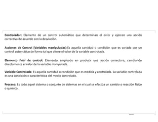 08/03/2021 5
Controlador: Elemento de un control automático que determinan el error y ejercen una acción
correctiva de acuerdo con la desviación.
Acciones de Control (Variables manipuladas):Es aquella cantidad o condición que es variada por un
control automático de forma tal que altere el valor de la variable controlada.
Elemento final de control: Elemento empleado en producir una acción correctora, cambiando
directamente el valor de la variable manipulada.
Variable Controlada: Es aquella cantidad o condición que es medida y controlada. La variable controlada
es una condición o característica del medio controlado.
Proceso: Es todo aquel sistema o conjunto de sistemas en el cual se efectúa un cambio o reacción físico
o químico.
 