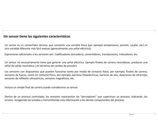 08/03/2021 9
Un sensor tiene las siguientes características
Un sensor es un convertidor técnico, que convierte una variable física (por ejemplo temperatura, presión, caudal, etc) en
otra variable diferente más fácil evaluar (generalmente una señal eléctrica).
Expresiones adicionales a los sensores son: Codificadores (encoders), convertidores, transductores, indicadores, etc.
Un sensor no necesariamente tiene que generar una señal eléctrica. Ejemplo finales de carrera neumáticos, producen una
señal de salida neumática ( en términos de cambio de presión).
Los sensores son dispositivos que pueden funcionar tanto por medio de contacto físico, por ejemplo, finales de carrera,
sensores de fuerza, como sin contacto físico, por ejemplo, barreras fotoeléctricas, barreras de aire, detectores de infrarrojo,
sensores de reflexión ultrasónicos, sensores magnéticos, etc.
Incluso un simple final de carrera puede considerarse un sensor.
Dentro de un proceso controlado, los sensores representan los “perceptores” que supervisan un proceso, indicando ,los
errores, recogiendo los estados y transmitiendo esta información a los demás componentes del proceso.
 