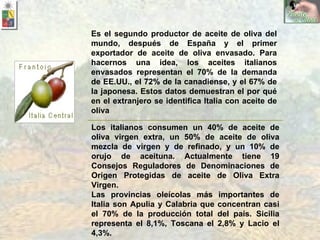 Los italianos consumen un 40% de aceite de oliva virgen extra, un 50% de aceite de oliva mezcla de virgen y de refinado, y un 10% de orujo de aceituna. Actualmente tiene 19 Consejos Reguladores de Denominaciones de Origen Protegidas de aceite de Oliva Extra Virgen. Las provincias oleícolas más importantes de Italia son Apulia y Calabria que concentran casi el 70% de la producción total del país. Sicilia representa el 8,1%, Toscana el 2,8% y Lacio el 4,3%. Es el segundo productor de aceite de oliva del mundo, después de España y el primer exportador de aceite de oliva envasado. Para hacernos una idea, los aceites italianos envasados representan el 70% de la demanda de EE.UU., el 72% de la canadiense, y el 67% de la japonesa. Estos datos demuestran el por qué en el extranjero se identifica Italia con aceite de oliva 