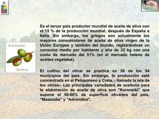 El cultivo del olivar se practica en 50 de los 54 municipios del país. Sin embargo, la producción está concentrada en el Peloponeso y Creta, - llamada la isla de los olivos-. Las principales variedades de aceituna para la elaboración de aceite de oliva son "Koroneiki" que supone el 50-60% de superficie olivarera del país, "Mastoidis" y "Adramitini". Es el tercer país productor mundial de aceite de oliva con el 15 % de la producción mundial, después de España e Italia. Sin embargo, los griegos son actualmente los mayores consumidores de aceite de oliva virgen de la Unión Europea y también del mundo, registrándose un consumo medio por habitante y año de 22 kg con una cuota de mercado del 51% (en el mercado heleno de aceites vegetales). 