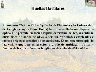 El instituto CNR de Física Aplicada de Florencia y la Universidad de Loughborough (Reino Unido) han desarrollado un dispositivo óptico que permite en forma rápida determina acidez, si contiene otros tipos de aceite de oliva o semilla, variedades empleadas e incluso origen geográfico de las aceitunas. Es un espectroscopio de  luz visible que determina color y grado de turbidez.  Utiliza 4 fuentes de luz, de diferentes longitudes de onda, de 450 a 630 nm. Huellas Dactilares 