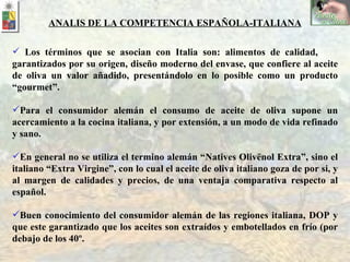 Los términos que se asocian con Italia son: alimentos de calidad,  garantizados por su origen, diseño moderno del envase, que confiere al aceite de oliva un valor añadido, presentándolo en lo posible como un producto “gourmet”. Para el consumidor alemán el consumo de aceite de oliva supone un acercamiento a la cocina italiana, y por extensión, a un modo de vida refinado y sano.  En general no se utiliza el termino alemán “Natives Olivënol Extra”, sino el italiano “Extra Virgine”, con lo cual el aceite de oliva italiano goza de por si, y al margen de calidades y precios, de una ventaja comparativa respecto al español.  Buen conocimiento del consumidor alemán de las regiones italiana, DOP y que este garantizado que los aceites son extraídos y embotellados en frío (por debajo de los 40º. ANALIS DE LA COMPETENCIA ESPAÑOLA-ITALIANA 