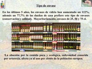 En los últimos 5 años, los envases de vidrio han aumentado un 122%, además un 77,7% de las dueñas de casa prefiere este tipo de envases (conservación y calidad).  Mayoritariamente, envases de 25,  50  y 75 cl. Tipo de envase La obsesión por la comida pura y ecológica, enfermedad conocida por ortorexia, afecta ya al uno por ciento de la población europea.   