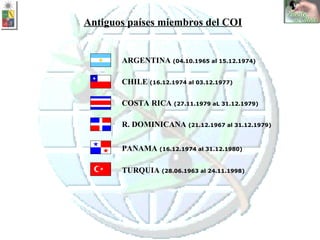 ARGENTINA  (04.10.1965 al 15.12.1974) CHILE  (16.12.1974 al 03.12.1977) R. DOMINICANA  (21.12.1967 al 31.12.1979) COSTA RICA  (27.11.1979 aL 31.12.1979) PANAMA  (16.12.1974 al 31.12.1980)   TURQUIA  (28.06.1963 al 24.11.1998) Antiguos países miembros del COI 