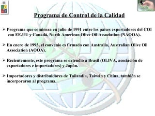 Programa de Control de la Calidad Programa que comienza en julio de 1991 entre los países exportadores del COI  con EE.UU y Canadá,  North American Olive Oil Association (NAOOA). En enero de 1993, el convenio es firmado con Australia, Australian Olive Oil  Association (AOOA). Recientemente, este programa se extendió a Brasil (OLIVA, asociación de  exportadores e importadores) y Japón. Importadores y distribuidores de Tailandia, Taiwán y China, también se  incorporaron al programa. 