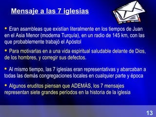 Mensaje a las 7 iglesias
 Eran asambleas que existían literalmente en los tiempos de Juan
en el Asia Menor (moderna Turquía), en un radio de 145 km, con las
que probablemente trabajó el Apóstol
 Para motivarlas en a una vida espiritual saludable delante de Dios,
de los hombres, y corregir sus defectos.
 Al mismo tiempo, las 7 iglesias eran representativas y abarcaban a
todas las demás congregaciones locales en cualquier parte y época
 Algunos eruditos piensan que ADEMÁS, los 7 mensajes
representan siete grandes períodos en la historia de la iglesia
13
 