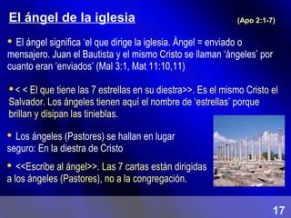 El ángel de la iglesia
 El ángel significa ‘el que dirige la iglesia. Ángel = enviado o
mensajero. Juan el Bautista y el mismo Cristo se llaman ‘ángeles’ por
cuanto eran ‘enviados’ (Mal 3:1, Mat 11:10,11)
< < El que tiene las 7 estrellas en su diestra>>. Es el mismo Cristo el
Salvador. Los ángeles tienen aquí el nombre de ‘estrellas’ porque
brillan y disipan las tinieblas.
(Apo 2:1-7)
 Los ángeles (Pastores) se hallan en lugar
seguro: En la diestra de Cristo
 <<Escribe al ángel>>. Las 7 cartas están dirigidas
a los ángeles (Pastores), no a la congregación.
17
 