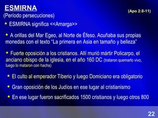 ESMIRNA
 ESMIRNA significa <<Amarga>>
 Fuerte oposición a los cristianos. Allí murió mártir Policarpo, el
anciano obispo de la iglesia, en el año 160 DC (trataron quemarlo vivo,
luego lo mataron con hacha)
(Apo 2:8-11)
 En ese lugar fueron sacrificados 1500 cristianos y luego otros 800
 A orillas del Mar Egeo, al Norte de Éfeso. Acuñaba sus propias
monedas con el texto “La primera en Asia en tamaño y belleza”
 El culto al emperador Tiberio y luego Domiciano era obligatorio
 Gran oposición de los Judíos en ese lugar al cristianismo
(Período persecuciones)
22
 