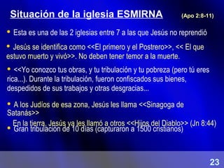 Situación de la iglesia ESMIRNA
 Jesús se identifica como <<El primero y el Postrero>>, << El que
estuvo muerto y vivó>>. No deben tener temor a la muerte.
 A los Judíos de esa zona, Jesús les llama <<Sinagoga de
Satanás>>
En la tierra, Jesús ya les llamó a otros <<Hijos del Diablo>> (Jn 8:44)
(Apo 2:8-11)
 Gran tribulación de 10 días (capturaron a 1500 cristianos)
 <<Yo conozco tus obras, y tu tribulación y tu pobreza (pero tú eres
rica...). Durante la tribulación, fueron confiscados sus bienes,
despedidos de sus trabajos y otras desgracias...
 Esta es una de las 2 iglesias entre 7 a las que Jesús no reprendió
23
 