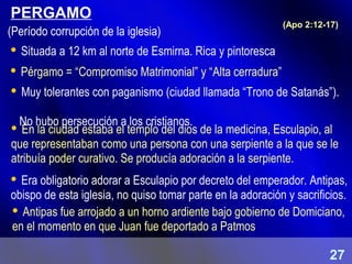 PERGAMO
 En la ciudad estaba el templo del dios de la medicina, Esculapio, al
que representaban como una persona con una serpiente a la que se le
atribuía poder curativo. Se producía adoración a la serpiente.
(Apo 2:12-17)
 Situada a 12 km al norte de Esmirna. Rica y pintoresca
 Pérgamo = “Compromiso Matrimonial” y “Alta cerradura”
 Muy tolerantes con paganismo (ciudad llamada “Trono de Satanás”).
No hubo persecución a los cristianos.
 Era obligatorio adorar a Esculapio por decreto del emperador. Antipas,
obispo de esta iglesia, no quiso tomar parte en la adoración y sacrificios.
 Antipas fue arrojado a un horno ardiente bajo gobierno de Domiciano,
en el momento en que Juan fue deportado a Patmos
(Período corrupción de la iglesia)
27
 