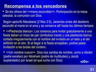 Recompensa a los vencedores
 Se les ofrece del <<mana escondido>>. Participación en la mesa
celestial, la comunión con Dios.
Según apócrifo Macabeos (2 Mac 2:5), Jeremías antes del destierro
escondió el maná en el arca y se conserva allí hasta los últimos tiempos
 <<Piedrecita blanca>, Los romanos para invitar gratuitamente a una
fiesta daban un trozo de pan (simboliza maná) y una piedrecita blanca
cortada irregularmente con el nombre del invitado en un lado y el del
anfitrión en el otro. Si al llegar a la fiesta encajaban, podías pasar.
Invitación a las bodas del cordero.
 <<Un nombre nuevo>>. Dios nos cambia de nombre, como a Abrám
(padre excelso) por Abraham (padre de multitudes) y Jacob
(suplantador) por Israel (el que lucha con Dios) -o0o-
31
 