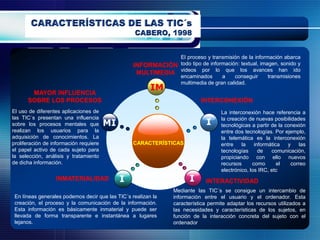 El proceso y transmisión de la información abarca
                                                  INFORMACIÓN todo tipo de información: textual, imagen, sonido y
                                                   MULTIMEDIA videos por lo que los avances han ido
                                                              encaminados       a    conseguir      transmisiones
                                                              multimedia de gran calidad.
                                                         IM
       MAYOR INFLUENCIA
      SOBRE LOS PROCESOS                                                    INTERCONEXIÓN
El uso de diferentes aplicaciones de                                                 La interconexión hace referencia a
las TIC´s presentan una influencia                                                   la creación de nuevas posibilidades
sobre los procesos mentales que         MI                                    I      tecnológicas a partir de la conexión
realizan los usuarios para la                                                        entre dos tecnologías. Por ejemplo,
adquisición de conocimientos. La                                                     la telemática es la interconexión
proliferación de información requiere             CARACTERÍSTICAS                    entre    la    informática   y   las
el papel activo de cada sujeto para                                                  tecnologías      de   comunicación,
la selección, análisis y tratamiento                                                 propiciando con ello nuevos
de dicha información.                                                                recursos      como       el   correo
                                                                                     electrónico, los IRC, etc
                  INMATERIALIDAD             I                         I      INTERACTIVIDAD
                                                                 Mediante las TIC´s se consigue un intercambio de
 En líneas generales podemos decir que las TIC´s realizan la     información entre el usuario y el ordenador. Esta
 creación, el proceso y la comunicación de la información.       característica permite adaptar los recursos utilizados a
 Esta información es básicamente inmaterial y puede ser          las necesidades y características de los sujetos, en
 llevada de forma transparente e instantánea a lugares           función de la interacción concreta del sujeto con el
 lejanos.                                                        ordenador
 