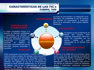 Las redes de comunicación y su integración con la
                                             INSTANTANEIDAD informática, han posibilitado el uso de servicios
                                                            que permiten la comunicación y transmisión
                                                            rápida de la información, entre lugares alejados
                                                            físicamente.
          TENDENCIA HACIA                                I
          AUTOMATIZACIÓN                                                  DIGITALIZACIÓN
La propia complejidad empuja a la
aparición de diferentes posibilidades                                            Su objetivo es que la información de
y herramientas que permiten un
                                        TA                                 D     distinto   tipo    (sonidos,   texto,
manejo automático de la información                                              imágenes, animaciones, videos etc.)
en diversas actividades personales,                                              pueda ser transmitida por los
profesionales    y    sociales.    La                                            mismos        medios      al    estar
                                                 CARACTERÍSTICAS                 representada en un formato único
necesidad     de      disponer     de
información estructurada hace que se                                             universal.
desarrollen gestores personales o
corporativo.                                                                PENETRACIÓN EN TODOS
                     INNOVACIÓN                                             LOS SECTORES
                                             I                      P
 Están produciendo una innovación y cambio constante en           El impacto no se refleja solo en un individuo, grupo,
 todos los ámbitos sociales. Sin embargo, estos cambios no        sector o país, sino que, se extiende al conjunto de
 siempre indican un rechazo a las tecnologías anteriores,         las sociedades del planeta. Los propios conceptos
 sino que en algunos casos se produce una especie de              de "la sociedad de la información" y "la
 simbiosis. Por ejemplo, el uso de la correspondencia             globalización", tratan de referirse a este proceso.
 personal se había reducido ampliamente con la aparición          Los efectos se extenderán a todos los habitantes,
 del teléfono, pero el uso y potencialidades del correo           grupos e instituciones conllevando importantes
 electrónico ha llevado a un resurgimiento de la                  cambios..
 correspondencia personal.
 