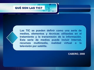 Las TIC se pueden definir como una serie de
medios, elementos y técnicas utilizadas en el
tratamiento y la transmisión de la información.
Esta serie de medios puede incluir Internet,
recursos multimedia, realidad virtual o la
televisión por satélite.

                                    CABERO, 2000
 