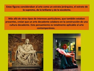 Estas figuras consideraban al arte como un estrato jerárquico, el estrato de lo supremo, de lo brillante y de lo excelente. Más allá de otros tipos de intereses particulares, que también estaban presentes, creían que un arte decadente colabora en la construcción de una cultura decadente. Este pensamiento es totalmente aplicable al arte contemporáneo.  