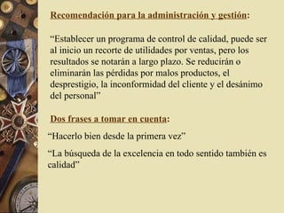 Recomendación para la administración y gestión : “ Establecer un programa de control de calidad, puede ser al inicio un recorte de utilidades por ventas, pero los resultados se notarán a largo plazo. Se reducirán o eliminarán las pérdidas por malos productos, el desprestigio, la inconformidad del cliente y el desánimo del personal” Dos frases a tomar en cuenta : “ Hacerlo bien desde la primera vez” “ La búsqueda de la excelencia en todo sentido también es calidad” 