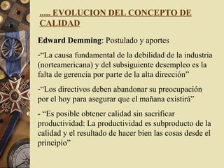 ..... EVOLUCION DEL CONCEPTO DE CALIDAD Edward Demming : Postulado y aportes “ La causa fundamental de la debilidad de la industria (norteamericana) y del subsiguiente desempleo es la falta de gerencia por parte de la alta dirección” “ Los directivos deben abandonar su preocupación por el hoy para asegurar que el mañana existirá” - “Es posible obtener calidad sin sacrificar productividad: La productividad es subproducto de la calidad y el resultado de hacer bien las cosas desde el principio” 