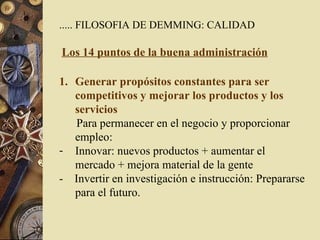..... FILOSOFIA DE DEMMING: CALIDAD Los 14 puntos de la buena administración Generar propósitos constantes para ser competitivos y mejorar los productos y los servicios Para permanecer en el negocio y proporcionar empleo: Innovar: nuevos productos + aumentar el mercado + mejora material de la gente -  Invertir en investigación e instrucción: Prepararse para el futuro.  