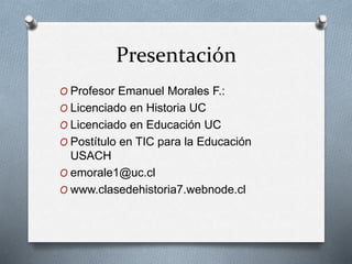 Presentación
O Profesor Emanuel Morales F.:
O Licenciado en Historia UC
O Licenciado en Educación UC
O Postítulo en TIC para la Educación
USACH
O emorale1@uc.cl
O www.clasedehistoria7.webnode.cl
 