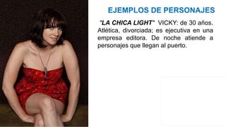 EJEMPLOS DE PERSONAJES
"LA CHICA LIGHT" VICKY: de 30 años.
Atlética, divorciada; es ejecutiva en una
empresa editora. De noche atiende a
personajes que llegan al puerto.
 