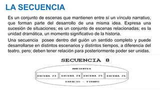 LA SECUENCIA
Es un conjunto de escenas que mantienen entre sí un vínculo narrativo,
que forman parte del desarrollo de una misma idea. Expresa una
sucesión de situaciones; es un conjunto de escenas relacionadas; es la
unidad dramática, un momento significativo de la historia.
Una secuencia posee dentro del guión un sentido completo y puede
desarrollarse en distintos escenarios y distintos tiempos, a diferencia del
teatro, pero; deben tener relación para posteriormente poder ser unidas.
 