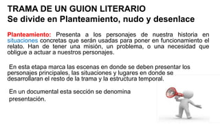 TRAMA DE UN GUION LITERARIO
Se divide en Planteamiento, nudo y desenlace
Planteamiento: Presenta a los personajes de nuestra historia en
situaciones concretas que serán usadas para poner en funcionamiento el
relato. Han de tener una misión, un problema, o una necesidad que
obligue a actuar a nuestros personajes.
En esta etapa marca las escenas en donde se deben presentar los
personajes principales, las situaciones y lugares en donde se
desarrollaran el resto de la trama y la estructura temporal.
En un documental esta sección se denomina
presentación.
 