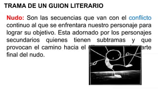 TRAMA DE UN GUION LITERARIO
Nudo: Son las secuencias que van con el conflicto
continuo al que se enfrentara nuestro personaje para
lograr su objetivo. Esta adornado por los personajes
secundarios quienes tienen subtramas y que
provocan el camino hacia el clímax que es la parte
final del nudo.
 