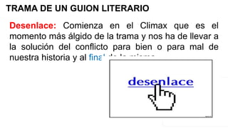 TRAMA DE UN GUION LITERARIO
Desenlace: Comienza en el Climax que es el
momento más álgido de la trama y nos ha de llevar a
la solución del conflicto para bien o para mal de
nuestra historia y al final de la misma.
 