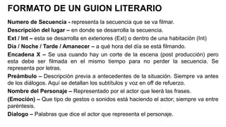 Numero de Secuencia - representa la secuencia que se va filmar.
Descripción del lugar – en donde se desarrolla la secuencia.
Ext / Int – esta se desarrolla en exteriores (Ext) o dentro de una habitación (Int)
Día / Noche / Tarde / Amanecer – a qué hora del día se está filmando.
Encadena X – Se usa cuando hay un corte de la escena (post producción) pero
esta debe ser filmada en el mismo tiempo para no perder la secuencia. Se
representa por letras.
Preámbulo – Descripción previa a antecedentes de la situación. Siempre va antes
de los diálogos. Aquí se detallan los subtítulos y voz en off de refuerzo.
Nombre del Personaje – Representado por el actor que leerá las frases.
(Emoción) – Que tipo de gestos o sonidos está haciendo el actor; siempre va entre
paréntesis.
Dialogo – Palabras que dice el actor que representa el personaje.
FORMATO DE UN GUION LITERARIO
 