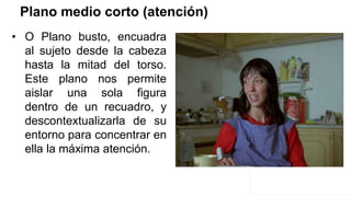 Plano medio corto (atención)
• O Plano busto, encuadra
al sujeto desde la cabeza
hasta la mitad del torso.
Este plano nos permite
aislar una sola figura
dentro de un recuadro, y
descontextualizarla de su
entorno para concentrar en
ella la máxima atención.
 