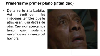 Primerísimo primer plano (intimidad)
• De la frente a la barbilla.
Así sentimos las
imágenes terribles que le
atraviesan, una detrás de
otra. Casi nos acercamos
tanto que podemos
meternos en la mente del
hombre.
 