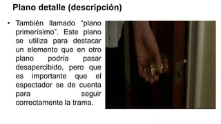 Plano detalle (descripción)
• También llamado “plano
primerísimo”. Este plano
se utiliza para destacar
un elemento que en otro
plano podría pasar
desapercibido, pero que
es importante que el
espectador se de cuenta
para seguir
correctamente la trama.
 