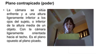 Plano contrapicado (poder)
• La cámara se sitúa
enfrente y a una altura
ligeramente inferior a los
ojos del sujeto, o inferior
de la altura media de un
objeto. Con la cámara
ligeramente orientada
hacia el techo. Es el plano
opuesto al plano picado.
 
