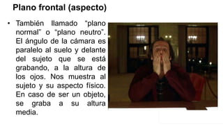 Plano frontal (aspecto)
• También llamado “plano
normal” o “plano neutro”.
El ángulo de la cámara es
paralelo al suelo y delante
del sujeto que se está
grabando, a la altura de
los ojos. Nos muestra al
sujeto y su aspecto físico.
En caso de ser un objeto,
se graba a su altura
media.
 