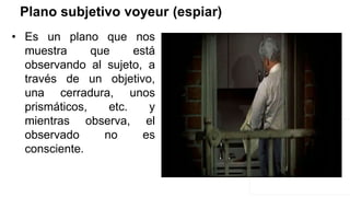 Plano subjetivo voyeur (espiar)
• Es un plano que nos
muestra que está
observando al sujeto, a
través de un objetivo,
una cerradura, unos
prismáticos, etc. y
mientras observa, el
observado no es
consciente.
 