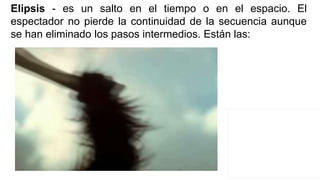 Elipsis - es un salto en el tiempo o en el espacio. El
espectador no pierde la continuidad de la secuencia aunque
se han eliminado los pasos intermedios. Están las:
 