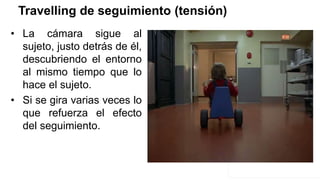 Travelling de seguimiento (tensión)
• La cámara sigue al
sujeto, justo detrás de él,
descubriendo el entorno
al mismo tiempo que lo
hace el sujeto.
• Si se gira varias veces lo
que refuerza el efecto
del seguimiento.
 