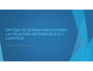 ENFOQUE DE SISTEMAS PARA ENTENDER
LAS RELACIONES METEOROLÓGICAS Y
CLIMÁTICAS
Profesor: Jacinto Arroyo Aliaga
 
