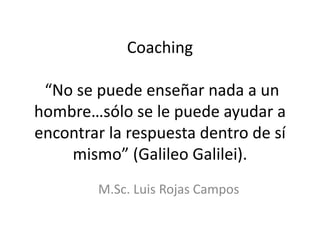 Coaching
“No se puede enseñar nada a un
hombre…sólo se le puede ayudar a
encontrar la respuesta dentro de sí
mismo” (Galileo Galilei).
M.Sc. Luis Rojas Campos
 